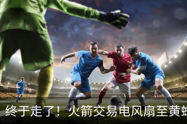 终于走了！火箭交易电风扇至黄蜂 还搭了3个次轮签